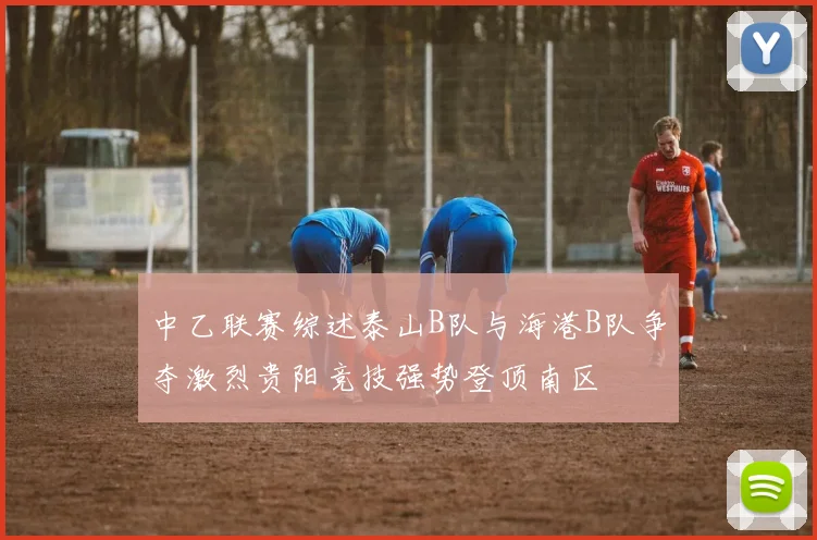 中乙联赛综述泰山B队与海港B队争夺激烈贵阳竞技强势登顶南区