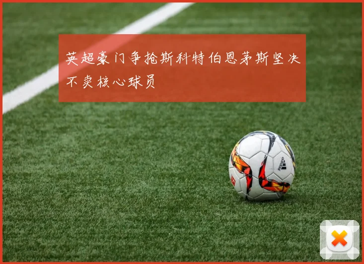 英超豪门争抢斯科特伯恩茅斯坚决不卖核心球员