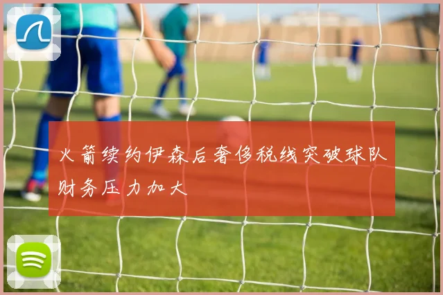 火箭续约伊森后奢侈税线突破球队财务压力加大