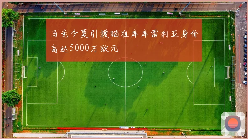马竞今夏引援瞄准库库雷利亚身价高达5000万欧元
