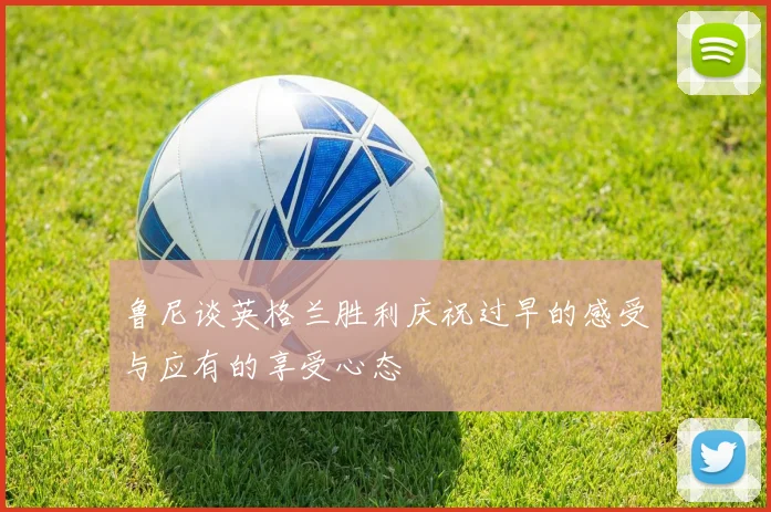 鲁尼谈英格兰胜利庆祝过早的感受与应有的享受心态