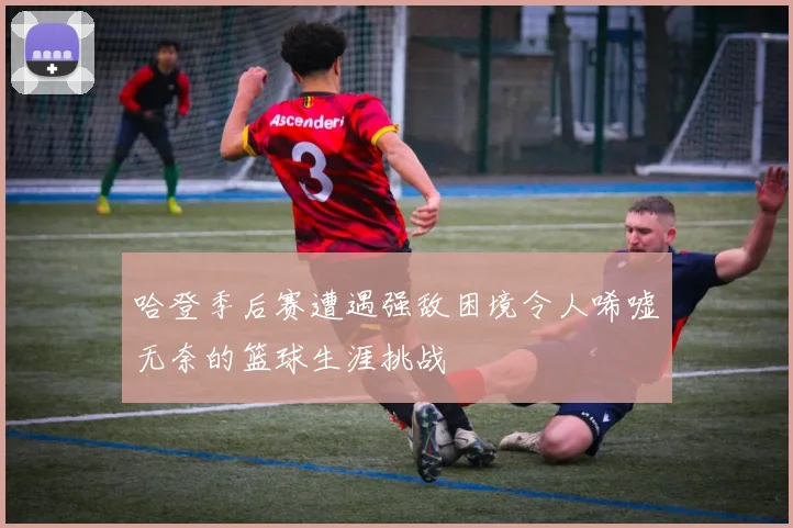 哈登季后赛遭遇强敌困境令人唏嘘无奈的篮球生涯挑战