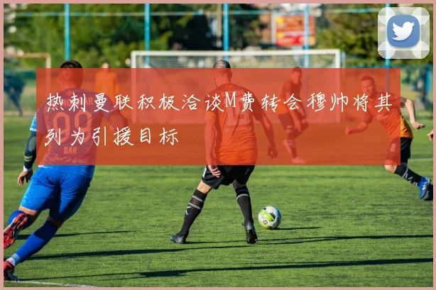 热刺曼联积极洽谈M费转会穆帅将其列为引援目标