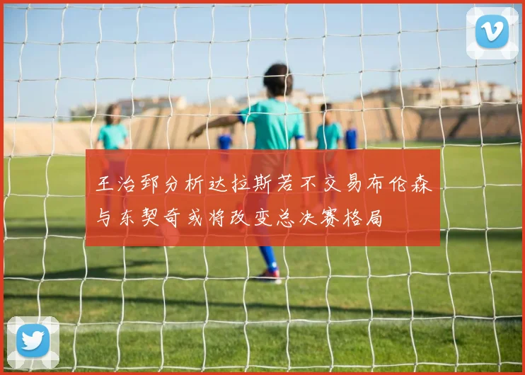 王治郅分析达拉斯若不交易布伦森与东契奇或将改变总决赛格局