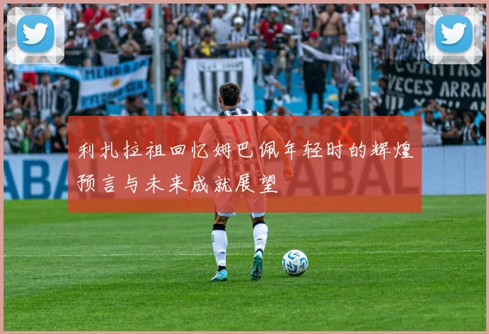利扎拉祖回忆姆巴佩年轻时的辉煌预言与未来成就展望