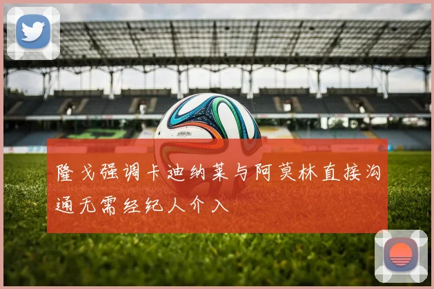 隆戈强调卡迪纳莱与阿莫林直接沟通无需经纪人介入