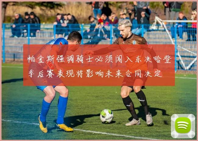 帕金斯强调骑士必须闯入东决哈登季后赛表现将影响未来合同决定