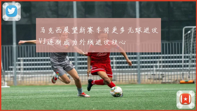 马克西展望新赛季将更多无球进攻VJ逐渐成为外线进攻核心