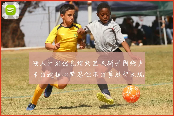 湖人计划优先续约里夫斯并围绕卢卡打造核心阵容但不打算进行大规模重建