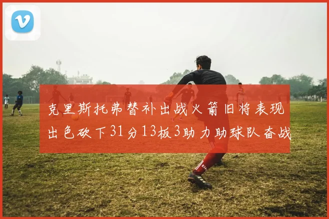 克里斯托弗替补出战火箭旧将表现出色砍下31分13板3助力助球队奋战