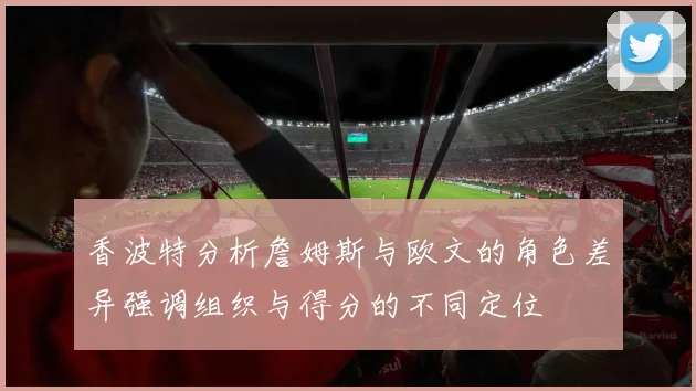 香波特分析詹姆斯与欧文的角色差异强调组织与得分的不同定位
