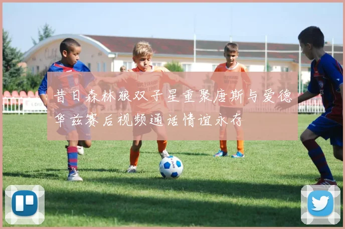 昔日森林狼双子星重聚唐斯与爱德华兹赛后视频通话情谊永存