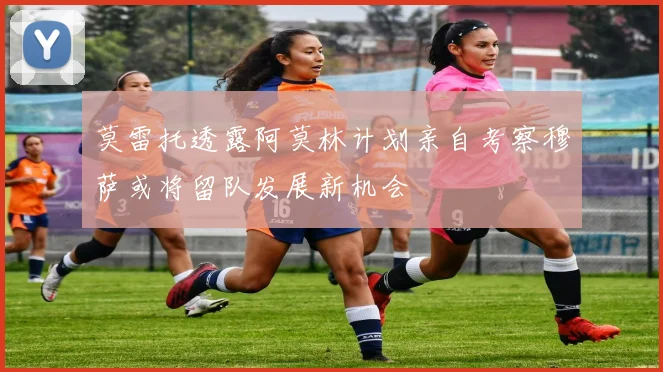 莫雷托透露阿莫林计划亲自考察穆萨或将留队发展新机会
