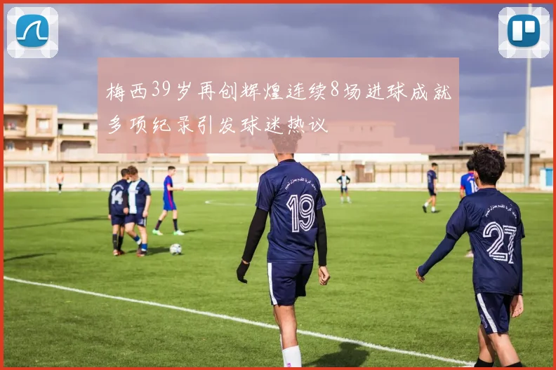 梅西39岁再创辉煌连续8场进球成就多项纪录引发球迷热议