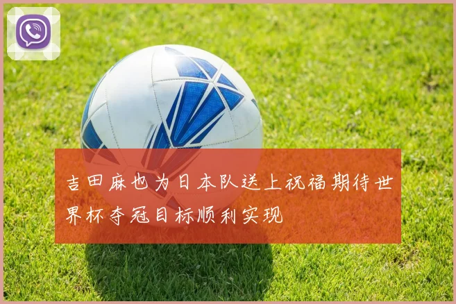 吉田麻也为日本队送上祝福期待世界杯夺冠目标顺利实现