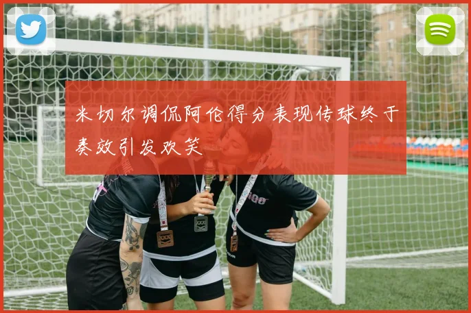 米切尔调侃阿伦得分表现传球终于奏效引发欢笑