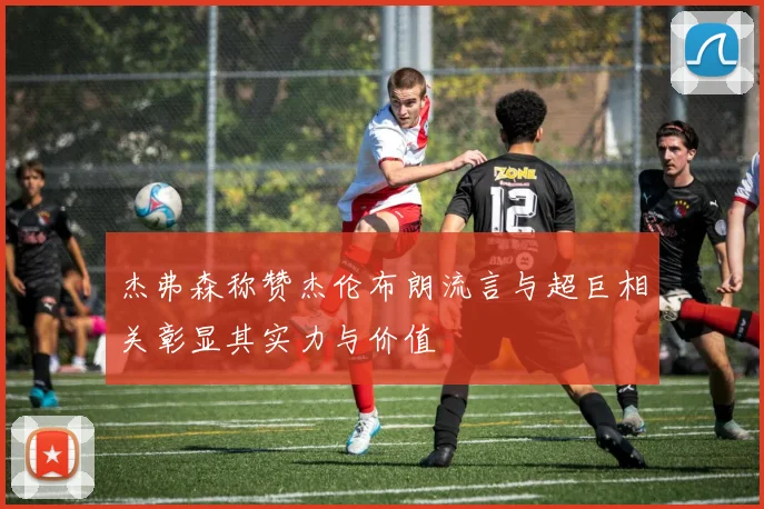 杰弗森称赞杰伦布朗流言与超巨相关彰显其实力与价值