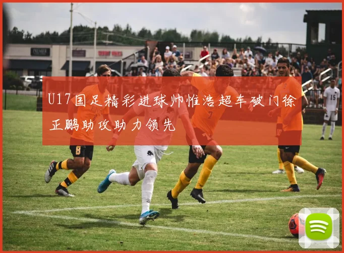 U17国足精彩进球帅惟浩超车破门徐正鹏助攻助力领先