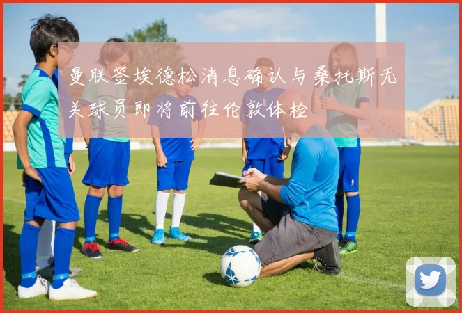 曼联签埃德松消息确认与桑托斯无关球员即将前往伦敦体检
