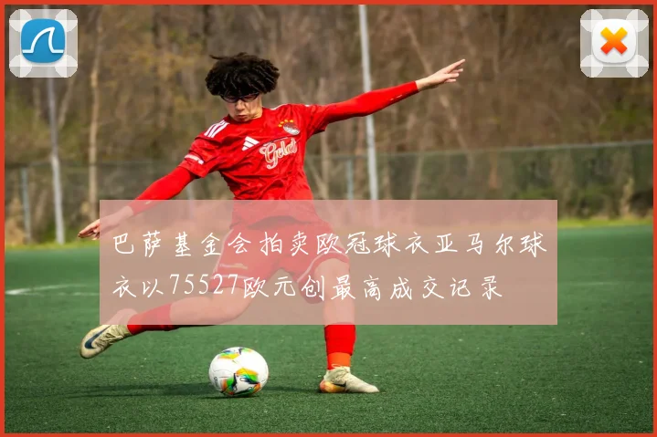 巴萨基金会拍卖欧冠球衣亚马尔球衣以75527欧元创最高成交记录