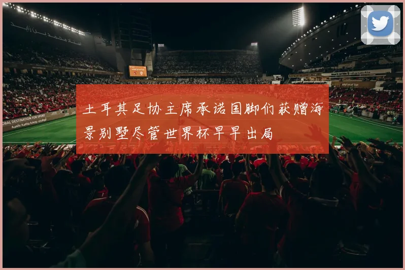 土耳其足协主席承诺国脚们获赠海景别墅尽管世界杯早早出局