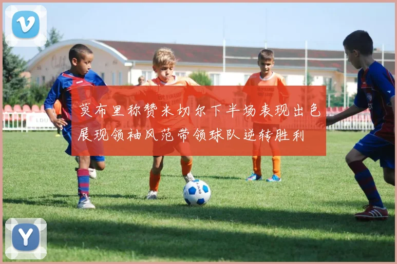 莫布里称赞米切尔下半场表现出色展现领袖风范带领球队逆转胜利
