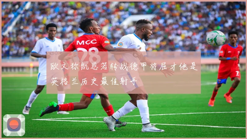 欧文称凯恩若转战德甲将屈才他是英格兰历史最佳射手
